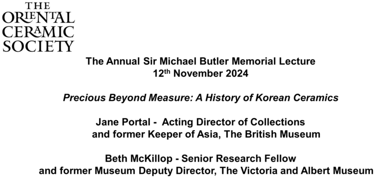 The Annual Sir Michael Butler Memorial Lecture 12th November 2024 Precious Beyond Measure: A History of Korean Ceramics Jane Portal - Acting Director of Collections and former Keeper of Asia, The British Museum Beth McKillop - Senior Research Fellow and former Museum Deputy Director, The Victoria and Albert Museum